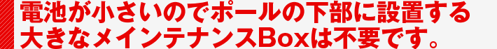 電池が小さいのでポールの下部に設置する大きなメインテナンスBoxは不要です。
